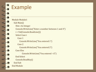 Example
Module Module1
Sub Main()
Dim i As Integer
Console.WriteLine("Enter a number between 1 and 4")
i = Val(Console.ReadLine())
Select Case i
Case 1
Console.WriteLine("You entered 1")
Case 2
Console.WriteLine("You entered 2")
Case Else
Console.WriteLine("You entered >2")
End Select
Console.ReadKey()
End Sub
End Module
 