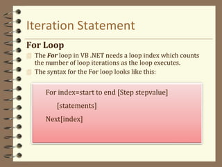 Iteration Statement
For Loop
 The For loop in VB .NET needs a loop index which counts
the number of loop iterations as the loop executes.
 The syntax for the For loop looks like this:
For index=start to end [Step stepvalue]
[statements]
Next[index]
 