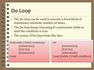 Do Loop
Do[{while | Until} condition]
[statements]
[Exit Do]
[statements]
Loop
 The Do loop can be used to execute a fixed block of
statements indefinite number of times.
 The Do loop keeps executing it's statements while or
until the condition is true.
 The syntax of Do loop looks like this:
Do
[statements]
[Exit Do]
[statements]
Loop [{while | Until} condition]
 