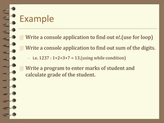 Example
 Write a console application to find out n!.(use for loop)
 Write a console application to find out sum of the digits.
– i.e. 1237 : 1+2+3+7 = 13.(using while condition)
 Write a program to enter marks of student and
calculate grade of the student.
 