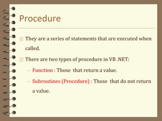 Procedure
 They are a series of statements that are executed when
called.
 There are two types of procedure in VB .NET:
– Function : Those that return a value.
– Subroutines (Procedure) : Those that do not return
a value.
 