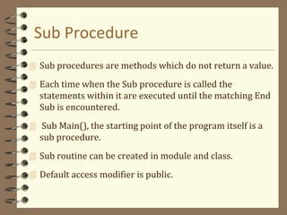 Sub Procedure
 Sub procedures are methods which do not return a value.
 Each time when the Sub procedure is called the
statements within it are executed until the matching End
Sub is encountered.
 Sub Main(), the starting point of the program itself is a
sub procedure.
 Sub routine can be created in module and class.
 Default access modifier is public.
 