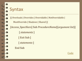 Syntax
[{ Overloads | Overrides | Overridable | NotOverridable |
MustOverride | Shadows | Shared }]
[Access_Specifiers] Sub ProcedureName[(argument list)]
[ statements ]
[ Exit Sub ]
[ statements ]
End Sub
Code
 