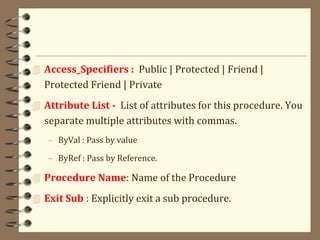  Access_Specifiers : Public | Protected | Friend |
Protected Friend | Private
 Attribute List - List of attributes for this procedure. You
separate multiple attributes with commas.
– ByVal : Pass by value
– ByRef : Pass by Reference.
 Procedure Name: Name of the Procedure
 Exit Sub : Explicitly exit a sub procedure.
 