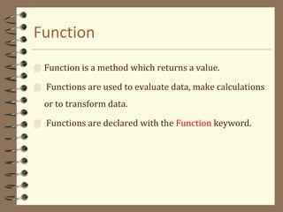 Function
 Function is a method which returns a value.
 Functions are used to evaluate data, make calculations
or to transform data.
 Functions are declared with the Function keyword.
 
