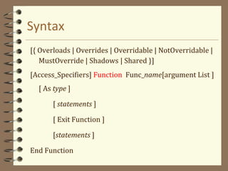 Syntax
[{ Overloads | Overrides | Overridable | NotOverridable |
MustOverride | Shadows | Shared }]
[Access_Specifiers] Function Func_name[argument List ]
[ As type ]
[ statements ]
[ Exit Function ]
[statements ]
End Function
 