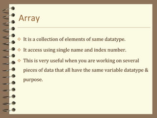 Array
 It is a collection of elements of same datatype.
 It access using single name and index number.
 This is very useful when you are working on several
pieces of data that all have the same variable datatype &
purpose.
 