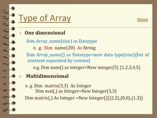 Type of Array Demo
 One dimensional
Dim Array_name(size) as Datatype
e. g. Dim name(20) As String
Dim Array_name() as Datatype=new data type(size){list of
constant separated by comma}
e.g. Dim num() as integer=New integer(5) {1,2,3,4,5}
 Multidimensional
e. g. Dim matrix(3,3) As Integer
Dim mat(,) as Integer=New Integer(3,3)
Dim matrix(,) As Integer =New Integer(){{2,2},{0,0},{1,3}}
 
