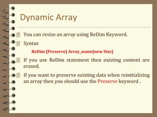 Dynamic Array
 You can resize an array using ReDim Keyword.
 Syntax
ReDim [Preserve] Array_name(new Size)
 If you use ReDim statement then existing content are
erased.
 If you want to preserve existing data when reinitializing
an array then you should use the Preserve keyword .
 
