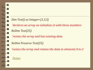 Dim Test() as Integer={1,3,5}
'declares an array an initializes it with three members
ReDim Test(25)
'resizes the array and lost existing data.
ReDim Preserve Test(25)
'resizes the array and retains the data in elements 0 to 2
Demo
 