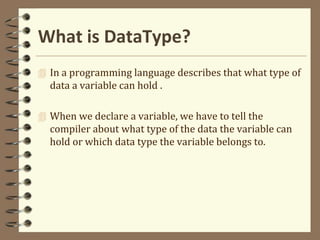 What is DataType?
 In a programming language describes that what type of
data a variable can hold .
 When we declare a variable, we have to tell the
compiler about what type of the data the variable can
hold or which data type the variable belongs to.
 