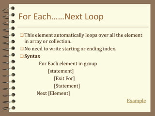 For Each……Next Loop
This element automatically loops over all the element
in array or collection.
No need to write starting or ending index.
Syntax
For Each element in group
[statement]
[Exit For]
[Statement]
Next [Element]
Example
 