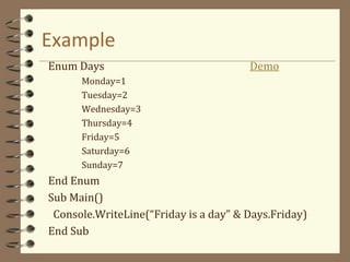 Example
Enum Days Demo
Monday=1
Tuesday=2
Wednesday=3
Thursday=4
Friday=5
Saturday=6
Sunday=7
End Enum
Sub Main()
Console.WriteLine(“Friday is a day” & Days.Friday)
End Sub
 
