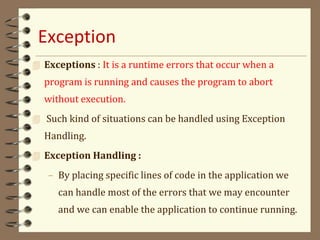 Exception
 Exceptions : It is a runtime errors that occur when a
program is running and causes the program to abort
without execution.
 Such kind of situations can be handled using Exception
Handling.
 Exception Handling :
– By placing specific lines of code in the application we
can handle most of the errors that we may encounter
and we can enable the application to continue running.
 