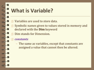 What is Variable?
 Variables are used to store data.
 Symbolic names given to values stored in memory and
declared with the Dim keyword
 Dim stands for Dimension.
 constants
– The same as variables, except that constants are
assigned a value that cannot then be altered.
 