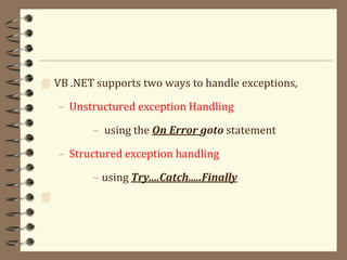 VB .NET supports two ways to handle exceptions,
– Unstructured exception Handling
– using the On Error goto statement
– Structured exception handling
– using Try....Catch.....Finally

 