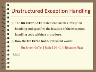 Unstructured Exception Handling
 The On Error GoTo statement enables exception
handling and specifies the location of the exception-
handling code within a procedure.
 How the On Error GoTo statement works:
On Error GoTo [ lable | 0 | -1 ] | Resume Next
Code
 