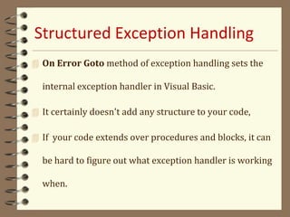 Structured Exception Handling
 On Error Goto method of exception handling sets the
internal exception handler in Visual Basic.
 It certainly doesn't add any structure to your code,
 If your code extends over procedures and blocks, it can
be hard to figure out what exception handler is working
when.
 