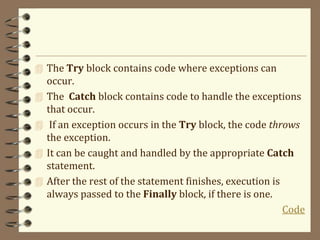  The Try block contains code where exceptions can
occur.
 The Catch block contains code to handle the exceptions
that occur.
 If an exception occurs in the Try block, the code throws
the exception.
 It can be caught and handled by the appropriate Catch
statement.
 After the rest of the statement finishes, execution is
always passed to the Finally block, if there is one.
Code
 