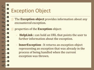 Exception Object
 The Exception object provides information about any
encountered exception.
 properties of the Exception object:
– HelpLink : can hold an URL that points the user to
further information about the exception.
– InnerException : It returns an exception object
representing an exception that was already in the
process of being handled when the current
exception was thrown.
 