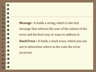 – Message : It holds a string, which is the text
message that informs the user of the nature of the
error and the best way or ways to address it.
– StackTrace : It holds a stack trace, which you can
use to determine where in the code the error
occurred.
 