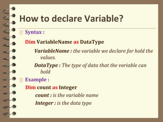 How to declare Variable?
 Syntax :
Dim VariableName as DataType
VariableName : the variable we declare for hold the
values.
DataType : The type of data that the variable can
hold
 Example :
Dim count as Integer
count : is the variable name
Integer : is the data type
 
