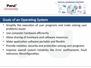 • Simplify the execution of user programs and make solving user
problems easier
• Use computer hardware efficiently
• Allow sharing of hardware and software resources.
• Make application software portable and flexible
• Provide isolation, security and protection among user programs
• Improve overall system reliability like Error confinement, Fault
tolerance, Reconfiguration.
Goals of an Operating System
 