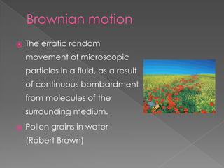 Brownian motion
⦿ The erratic random
movement of microscopic
particles in a fluid, as a result
of continuous bombardment
from molecules of the
surrounding medium.
⦿ Pollen grains in water
(Robert Brown)
 
