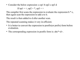 • Consider the below expression: a op1 b op2 c op3 d
If op1 = +, op2 = *, op3 = +
The compiler first scans the expression to evaluate the expression b * c,
then again scan the expression to add a to it.
The result is then added to d after another scan.
The repeated scanning makes it very in-efficient.
• It is better to convert the expression to postfix(or prefix) form before
evaluation.
• The corresponding expression in postfix form is: abc*+d+.
 