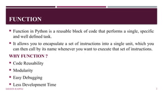 FUNCTION
SHERIN RAPPAI 2
 Function in Python is a reusable block of code that performs a single, specific
and well defined task.
 It allows you to encapsulate a set of instructions into a single unit, which you
can then call by its name whenever you want to execute that set of instructions.
WHY FUNCTION ?
 Code Reusability
 Modularity
 Easy Debugging
 Less Development Time
 