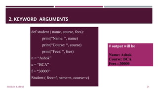 SHERIN RAPPAI 25
2. KEYWORD ARGUMENTS
def student ( name, course, fees):
print(“Name: “, name)
print(“Course: “, course)
print(“Fees: “, fees)
n = “Ashok”
c = “BCA”
f = “30000”
Student ( fees=f, name=n, course=c)
# output will be
Name: Ashok
Course: BCA
Fees : 30000
 