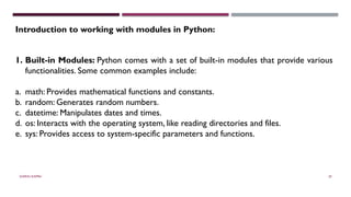 SHERIN RAPPAI 29
Introduction to working with modules in Python:
1. Built-in Modules: Python comes with a set of built-in modules that provide various
functionalities. Some common examples include:
a. math: Provides mathematical functions and constants.
b. random: Generates random numbers.
c. datetime: Manipulates dates and times.
d. os: Interacts with the operating system, like reading directories and files.
e. sys: Provides access to system-specific parameters and functions.
 