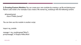 SHERIN RAPPAI 31
3. Creating Custom Modules: You can create your own modules by creating a .py file and placing your
Python code inside it. For example, if you create a file named my_module.py with the following content:
def greet(name):
return f"Hello, {name}!"
You can then use this module in another script:
import my_module
message = my_module.greet("Alice")
print(message) # Output: Hello,Alice!
 