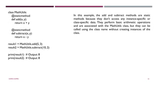 SHERIN RAPPAI 52
class MathUtils:
@staticmethod
def add(x, y):
return x + y
@staticmethod
def subtract(x, y):
return x - y
result1 = MathUtils.add(5, 3)
result2 = MathUtils.subtract(10, 2)
print(result1) # Output: 8
print(result2) # Output: 8
In this example, the add and subtract methods are static
methods because they don't access any instance-specific or
class-specific data. They perform basic arithmetic operations
and are associated with the MathUtils class, but they can be
called using the class name without creating instances of the
class.
 