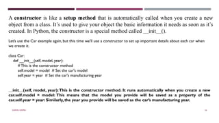SHERIN RAPPAI 54
A constructor is like a setup method that is automatically called when you create a new
object from a class. It’s used to give your object the basic information it needs as soon as it’s
created. In Python, the constructor is a special method called __init__().
Let’s use the Car example again, but this time we’ll use a constructor to set up important details about each car when
we create it.
class Car:
def __init__(self, model, year):
# This is the constructor method
self.model = model # Set the car's model
self.year = year # Set the car's manufacturing year
__init__(self, model, year):This is the constructor method. It runs automatically when you create a new
car.self.model = model: This means that the model you provide will be saved as a property of the
car.self.year = year: Similarly, the year you provide will be saved as the car’s manufacturing year.
 
