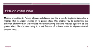 SHERIN RAPPAI 58
METHOD OVERRIDING
Method overriding in Python allows a subclass to provide a specific implementation for a
method that is already defined in its parent class. This enables you to customize the
behavior of methods in the subclass while maintaining the same method signature as the
parent class. Method overriding is a key feature of polymorphism in object-oriented
programming.
 