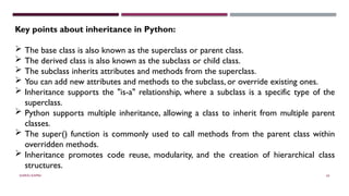 SHERIN RAPPAI 65
Key points about inheritance in Python:
 The base class is also known as the superclass or parent class.
 The derived class is also known as the subclass or child class.
 The subclass inherits attributes and methods from the superclass.
 You can add new attributes and methods to the subclass, or override existing ones.
 Inheritance supports the "is-a" relationship, where a subclass is a specific type of the
superclass.
 Python supports multiple inheritance, allowing a class to inherit from multiple parent
classes.
 The super() function is commonly used to call methods from the parent class within
overridden methods.
 Inheritance promotes code reuse, modularity, and the creation of hierarchical class
structures.
 