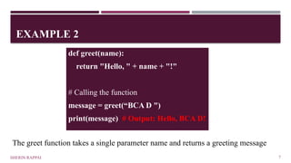 EXAMPLE 2
SHERIN RAPPAI 7
def greet(name):
return "Hello, " + name + "!"
# Calling the function
message = greet(“BCA D ")
print(message) # Output: Hello, BCA D!
The greet function takes a single parameter name and returns a greeting message
 