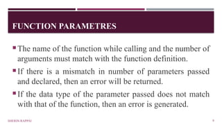FUNCTION PARAMETRES
SHERIN RAPPAI 8
The name of the function while calling and the number of
arguments must match with the function definition.
If there is a mismatch in number of parameters passed
and declared, then an error will be returned.
If the data type of the parameter passed does not match
with that of the function, then an error is generated.
 