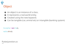 flutterjunction.co
Object
● An object is an instance of a class.
● It represents a real-world entity.
● Created using the new keyword.
● Can be tangible (car, animal etc) or intangible (banking system)
Car myCar = new Car();
myCar.drive();
 
