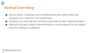 flutterjunction.co
Method Overriding
● Occurs when a subclass has a method with the same name and
signature as a method in its superclass.
● Subclass can override the method to provide its own implementation.
● Method that gets called is determined at runtime based on the object
that the method is called on.
 