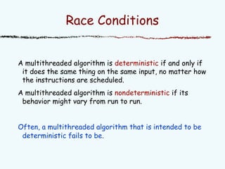 Race Conditions
A multithreaded algorithm is deterministic if and only if
it does the same thing on the same input, no matter how
the instructions are scheduled.
A multithreaded algorithm is nondeterministic if its
behavior might vary from run to run.
Often, a multithreaded algorithm that is intended to be
deterministic fails to be.
 