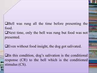 Bell was rung all the time before presenting the
food.
Next time, only the bell was rung but food was not
presented.
Even without food insight, the dog got salivated.
In this condition, dog’s salivation is the conditional
response (CR) to the bell which is the conditioned
stimulus (CS).
 