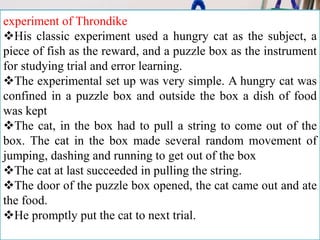 experiment of Throndike
His classic experiment used a hungry cat as the subject, a
piece of fish as the reward, and a puzzle box as the instrument
for studying trial and error learning.
The experimental set up was very simple. A hungry cat was
confined in a puzzle box and outside the box a dish of food
was kept
The cat, in the box had to pull a string to come out of the
box. The cat in the box made several random movement of
jumping, dashing and running to get out of the box
The cat at last succeeded in pulling the string.
The door of the puzzle box opened, the cat came out and ate
the food.
He promptly put the cat to next trial.
 
