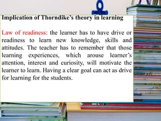 Implication of Thorndike’s theory in learning
Law of readiness: the learner has to have drive or
readiness to learn new knowledge, skills and
attitudes. The teacher has to remember that those
learning experiences, which arouse learner’s
attention, interest and curiosity, will motivate the
learner to learn. Having a clear goal can act as drive
for learning for the students.
 