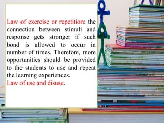 Law of exercise or repetition: the
connection between stimuli and
response gets stronger if such
bond is allowed to occur in
number of times. Therefore, more
opportunities should be provided
to the students to use and repeat
the learning experiences.
Law of use and disuse.
 