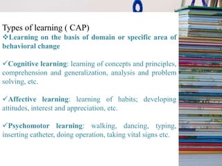 Types of learning ( CAP)
Learning on the basis of domain or specific area of
behavioral change
Cognitive learning: learning of concepts and principles,
comprehension and generalization, analysis and problem
solving, etc.
Affective learning: learning of habits; developing
attitudes, interest and appreciation, etc.
Psychomotor learning: walking, dancing, typing,
inserting catheter, doing operation, taking vital signs etc.
 