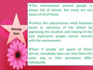 Percep
tion
The environment around people is
always full of stimuli, but many are not
aware of all of those.
Unless the subconscious mind becomes
aware or conscious of the stimuli by
appraising the situation and relating to the
past experience people cannot interact
with the environment.
Even if people are aware of those
stimuli, everybody does not view them the
same way as their perception differ
individually.
 
