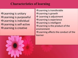 Characteristics of learning
Learning is unitary
Learning is purposeful
Learning is individual
Learning is self-active
Learning is creative
Learning is transferable
Learning is growth
 Learning is adjustment
Learning is experience
Learning is intelligent
Learning is-the product of the
environment
Learning affects the conduct of the
learner
 
