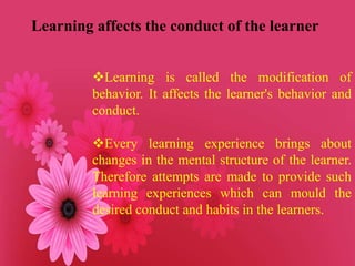 Learning affects the conduct of the learner
Learning is called the modification of
behavior. It affects the learner's behavior and
conduct.
Every learning experience brings about
changes in the mental structure of the learner.
Therefore attempts are made to provide such
learning experiences which can mould the
desired conduct and habits in the learners.
 